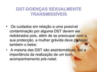 DST-DOENÇAS SEXUALMENTE
TRANSMISSÍVEIS
• Os cuidados em relação a uma possível
contaminação por alguma DST devem ser
redobrados pois, além de se preocupar com a
sua protecção, a mulher grávida deve proteger
também o bebe;
• A maioria das DST são assintomáticas, daí a
importância da realização de um bom
acompanhamento pré-natal;

 