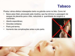Tabaco
Produz vários efeitos indesejados tanto na grávida como no feto. Como tal:
• Baixo peso fetal, provocado pela nicotina, que faz diminuir a passagem de
sangue da placenta para o feto, reduzindo a quantidade de oxigénio e
nutrientes.
• Aborto espontâneo;
• Gravidez ectópica;
• Parto pré-termo;
• Aumento das complicações antes e pós parto.

 
