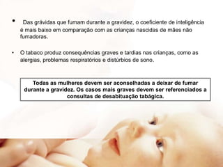 •
•

Das grávidas que fumam durante a gravidez, o coeficiente de inteligência
é mais baixo em comparação com as crianças nascidas de mães não
fumadoras.

O tabaco produz consequências graves e tardias nas crianças, como as
alergias, problemas respiratórios e distúrbios de sono.

Todas as mulheres devem ser aconselhadas a deixar de fumar
durante a gravidez. Os casos mais graves devem ser referenciados a
consultas de desabituação tabágica.

 