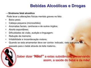 Bebidas Alcoólicas e Drogas
→ Síndrome fetal alcoólico
Pode levar a alterações físicas mentais graves no feto:
• Baixo peso;
• Cabeça pequena (microcefalia);
• Anomalias faciais, cardíacas e de outros órgãos;
• Aborto espontâneo;
• Dificuldades de visão, audição e linguagem;
• Redução da memoria;
• Irritabilidade e incoordenação motora;
• Quando se esta amamentar deve ser contra- indicado, visto que pode ser
passado para o bebé através do leite materno.

Saber dizer “Não!” a estas substâncias, preservando
assim, a saúde do bebé e da mãe!

 