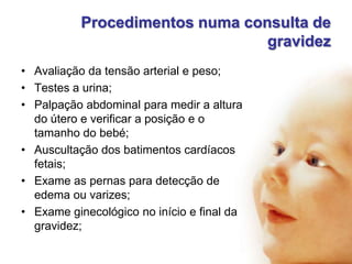 Procedimentos numa consulta de
gravidez
• Avaliação da tensão arterial e peso;
• Testes a urina;
• Palpação abdominal para medir a altura
do útero e verificar a posição e o
tamanho do bebé;
• Auscultação dos batimentos cardíacos
fetais;
• Exame as pernas para detecção de
edema ou varizes;
• Exame ginecológico no início e final da
gravidez;

 