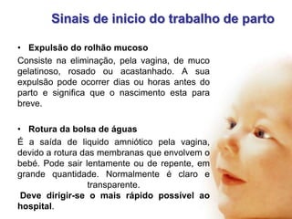 Sinais de inicio do trabalho de parto
• Expulsão do rolhão mucoso
Consiste na eliminação, pela vagina, de muco
gelatinoso, rosado ou acastanhado. A sua
expulsão pode ocorrer dias ou horas antes do
parto e significa que o nascimento esta para
breve.
• Rotura da bolsa de águas
É a saída de liquido amniótico pela vagina,
devido a rotura das membranas que envolvem o
bebé. Pode sair lentamente ou de repente, em
grande quantidade. Normalmente é claro e
transparente.
Deve dirigir-se o mais rápido possível ao
hospital.

 