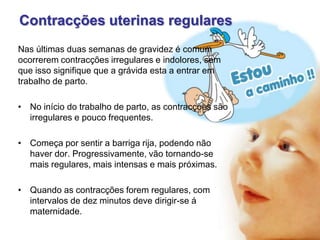 Contracções uterinas regulares
Nas últimas duas semanas de gravidez é comum
ocorrerem contracções irregulares e indolores, sem
que isso signifique que a grávida esta a entrar em
trabalho de parto.
• No início do trabalho de parto, as contracções são
irregulares e pouco frequentes.
• Começa por sentir a barriga rija, podendo não
haver dor. Progressivamente, vão tornando-se
mais regulares, mais intensas e mais próximas.
• Quando as contracções forem regulares, com
intervalos de dez minutos deve dirigir-se á
maternidade.

 