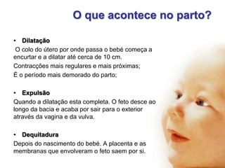 O que acontece no parto?
• Dilatação
O colo do útero por onde passa o bebé começa a
encurtar e a dilatar até cerca de 10 cm.
Contracções mais regulares e mais próximas;
É o período mais demorado do parto;
• Expulsão
Quando a dilatação esta completa. O feto desce ao
longo da bacia e acaba por sair para o exterior
através da vagina e da vulva.
• Dequitadura
Depois do nascimento do bebé. A placenta e as
membranas que envolveram o feto saem por si.

 