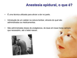 Anestesia epidural, o que é?
•

É uma técnica utilizada para aliviar a dor no parto.

•

Introdução de um cateter na coluna lombar, através do qual são
administrados os medicamentos.

•

São administradas doses de analgésicos, de duas em duas horas sempre
que necessário, até o bebé nascer.

 