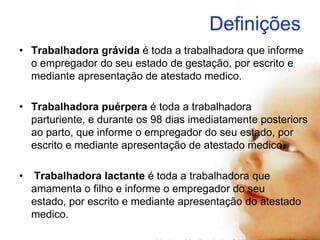 Definições
• Trabalhadora grávida é toda a trabalhadora que informe
o empregador do seu estado de gestação, por escrito e
mediante apresentação de atestado medico.
• Trabalhadora puérpera é toda a trabalhadora
parturiente, e durante os 98 dias imediatamente posteriors
ao parto, que informe o empregador do seu estado, por
escrito e mediante apresentação de atestado medico.

•

Trabalhadora lactante é toda a trabalhadora que
amamenta o filho e informe o empregador do seu
estado, por escrito e mediante apresentação do atestado
medico.

 