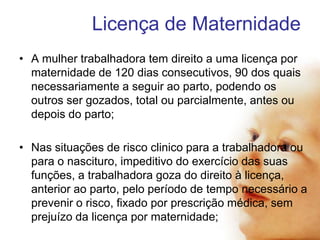 Licença de Maternidade
• A mulher trabalhadora tem direito a uma licença por
maternidade de 120 dias consecutivos, 90 dos quais
necessariamente a seguir ao parto, podendo os
outros ser gozados, total ou parcialmente, antes ou
depois do parto;
• Nas situações de risco clinico para a trabalhadora ou
para o nascituro, impeditivo do exercício das suas
funções, a trabalhadora goza do direito à licença,
anterior ao parto, pelo período de tempo necessário a
prevenir o risco, fixado por prescrição médica, sem
prejuízo da licença por maternidade;

 