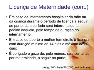 Licença de Maternidade (cont.)
• Em caso de internamento hospitalar da mãe ou
da criança durante o período de licença a seguir
ao parto, este período será interrompido, a
pedido daquela, pelo tempo de duração do
internamento;
• Em caso de aborto a mulher tem direito a licença
com duração mínima de 14 dias e máxima de 30
dias;
• É obrigado o gozo de, pelo menos, seis semanas
por maternidade, a seguir ao parto;
(Artigo 10º - Lei nº70/2000 de 4 de Maio)

 