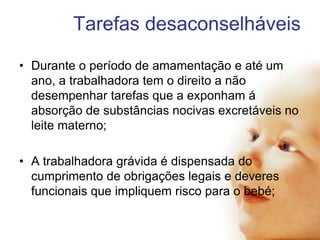 Tarefas desaconselháveis
• Durante o período de amamentação e até um
ano, a trabalhadora tem o direito a não
desempenhar tarefas que a exponham á
absorção de substâncias nocivas excretáveis no
leite materno;
• A trabalhadora grávida é dispensada do
cumprimento de obrigações legais e deveres
funcionais que impliquem risco para o bebé;

 