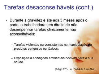 Tarefas desaconselháveis (cont.)
• Durante a gravidez e até aos 3 meses após o
parto, a trabalhadora tem direito de não
desempenhar tarefas clinicamente não
aconselháveis:
– Tarefas violentas ou consistentes na manipulação de
produtos perigosos ou tóxicos;

– Exposição a condições ambientais nocivas para a sua
saúde
(Artigo 17º - Lei nº4/84 de 5 de Abril)

 