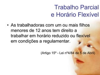 Trabalho Parcial
e Horário Flexível
• As trabalhadoras com um ou mais filhos
menores de 12 anos tem direito a
trabalhar em horário reduzido ou flexível
em condições a regulamentar.
(Artigo 15º - Lei nº4/84 de 5 de Abril)

 