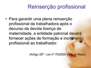 Reinserção profissional
• Para garantir uma plena reinserção
profissional da trabalhadora após o
decurso da devida licença de
maternidade, a entidade patronal deverá
fornecer ações de formação e incremento
profissional ao trabalhador.
(Artigo 20º - Lei nº 70/2000 de 4 de Maio)

 