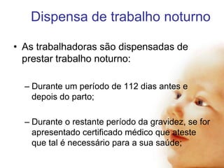 Dispensa de trabalho noturno
• As trabalhadoras são dispensadas de
prestar trabalho noturno:
– Durante um período de 112 dias antes e
depois do parto;
– Durante o restante período da gravidez, se for
apresentado certificado médico que ateste
que tal é necessário para a sua saúde;

 
