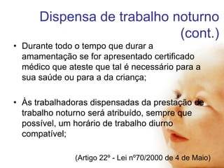 Dispensa de trabalho noturno
(cont.)
• Durante todo o tempo que durar a
amamentação se for apresentado certificado
médico que ateste que tal é necessário para a
sua saúde ou para a da criança;
• Às trabalhadoras dispensadas da prestação de
trabalho noturno será atribuído, sempre que
possível, um horário de trabalho diurno
compatível;
(Artigo 22º - Lei nº70/2000 de 4 de Maio)

 