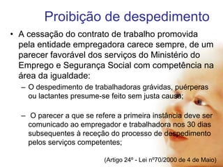 Proibição de despedimento
• A cessação do contrato de trabalho promovida
pela entidade empregadora carece sempre, de um
parecer favorável dos serviços do Ministério do
Emprego e Segurança Social com competência na
área da igualdade:
– O despedimento de trabalhadoras grávidas, puérperas
ou lactantes presume-se feito sem justa causa;
– O parecer a que se refere a primeira instância deve ser
comunicado ao empregador e trabalhadora nos 30 dias
subsequentes à receção do processo de despedimento
pelos serviços competentes;
(Artigo 24º - Lei nº70/2000 de 4 de Maio)

 