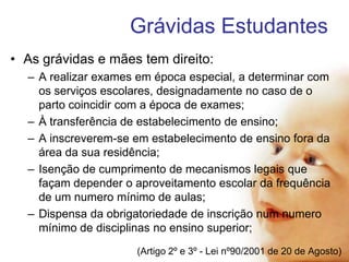 Grávidas Estudantes
• As grávidas e mães tem direito:
– A realizar exames em época especial, a determinar com
os serviços escolares, designadamente no caso de o
parto coincidir com a época de exames;
– À transferência de estabelecimento de ensino;
– A inscreverem-se em estabelecimento de ensino fora da
área da sua residência;
– Isenção de cumprimento de mecanismos legais que
façam depender o aproveitamento escolar da frequência
de um numero mínimo de aulas;
– Dispensa da obrigatoriedade de inscrição num numero
mínimo de disciplinas no ensino superior;
(Artigo 2º e 3º - Lei nº90/2001 de 20 de Agosto)

 