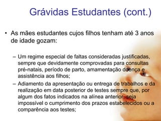 Grávidas Estudantes (cont.)
• As mães estudantes cujos filhos tenham até 3 anos
de idade gozam:
– Um regime especial de faltas consideradas justificadas,
sempre que devidamente comprovadas para consultas
pré-natais, período de parto, amamentação doença e
assistência aos filhos;
– Adiamento da apresentação ou entrega de trabalhos e da
realização em data posterior de testes sempre que, por
algum dos fatos indicados na alínea anterior, seja
impossível o cumprimento dos prazos estabelecidos ou a
comparência aos testes;

 