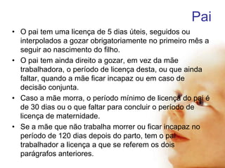 Pai
• O pai tem uma licença de 5 dias úteis, seguidos ou
interpolados a gozar obrigatoriamente no primeiro mês a
seguir ao nascimento do filho.
• O pai tem ainda direito a gozar, em vez da mãe
trabalhadora, o período de licença desta, ou que ainda
faltar, quando a mãe ficar incapaz ou em caso de
decisão conjunta.
• Caso a mãe morra, o período mínimo de licença do pai é
de 30 dias ou o que faltar para concluir o período de
licença de maternidade.
• Se a mãe que não trabalha morrer ou ficar incapaz no
período de 120 dias depois do parto, tem o pai
trabalhador a licença a que se referem os dois
parágrafos anteriores.

 