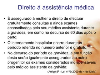 Direito á assistência médica
• É assegurado á mulher o direito de efectuar
gratuitamente consultas e ainda exames
aconselhados pelo seu médico assistente durante
a gravidez, em como no decurso de 60 dias após o
parto;
• O internamento hospitalar ocorre durante o
período referido no numero anterior é gratuito;
• No decurso do período de gravidez, e em função
desta serão igualmente assegurados ao outro
progenitor os exames considerados indispensáveis
pelo médico assistente da grávida;
(Artigo 5º - Lei nº70/2000 de 4 de Maio)

 