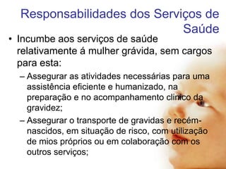 Responsabilidades dos Serviços de
Saúde

• Incumbe aos serviços de saúde
relativamente á mulher grávida, sem cargos
para esta:
– Assegurar as atividades necessárias para uma
assistência eficiente e humanizado, na
preparação e no acompanhamento clinico da
gravidez;
– Assegurar o transporte de gravidas e recémnascidos, em situação de risco, com utilização
de mios próprios ou em colaboração com os
outros serviços;

 
