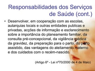 Responsabilidades dos Serviços
de Saúde (cont.)
• Desenvolver, em cooperação com as escolas,
autarquias locais e outras entidades publicas e
privadas, acções de informação e esclarecimento
sobre a importância do planeamento familiar, da
consulta pré-concepcional, da vigilância médica
da gravidez, da preparação para o parto, do parto
assistido, das vantagens do aleitamento materno
e dos cuidados com o recém-nascido.
(Artigo 6º - Lei nº70/2000 de 4 de Maio)

 