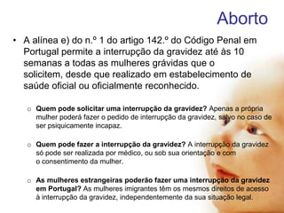 Aborto
• A alínea e) do n.º 1 do artigo 142.º do Código Penal em
Portugal permite a interrupção da gravidez até às 10
semanas a todas as mulheres grávidas que o
solicitem, desde que realizado em estabelecimento de
saúde oficial ou oficialmente reconhecido.
o Quem pode solicitar uma interrupção da gravidez? Apenas a própria
mulher poderá fazer o pedido de interrupção da gravidez, salvo no caso de
ser psiquicamente incapaz.
o Quem pode fazer a interrupção da gravidez? A interrupção da gravidez
só pode ser realizada por médico, ou sob sua orientação e com
o consentimento da mulher.

o As mulheres estrangeiras poderão fazer uma interrupção da gravidez
em Portugal? As mulheres imigrantes têm os mesmos direitos de acesso
à interrupção da gravidez, independentemente da sua situação legal.

 