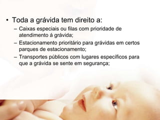 • Toda a grávida tem direito a:
– Caixas especiais ou filas com prioridade de
atendimento á grávida;
– Estacionamento prioritário para grávidas em certos
parques de estacionamento;
– Transportes públicos com lugares específicos para
que a grávida se sente em segurança;

 