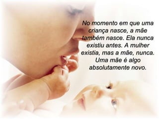 No momento em que uma
criança nasce, a mãe
também nasce. Ela nunca
existiu antes. A mulher
existia, mas a mãe, nunca.
Uma mãe é algo
absolutamente novo.

 