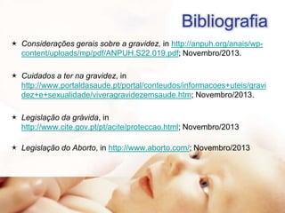 Bibliografia
 Considerações gerais sobre a gravidez, in http://anpuh.org/anais/wpcontent/uploads/mp/pdf/ANPUH.S22.019.pdf; Novembro/2013.
 Cuidados a ter na gravidez, in
http://www.portaldasaude.pt/portal/conteudos/informacoes+uteis/gravi
dez+e+sexualidade/viveragravidezemsaude.htm; Novembro/2013.
 Legislação da grávida, in
http://www.cite.gov.pt/pt/acite/proteccao.html; Novembro/2013
 Legislação do Aborto, in http://www.aborto.com/; Novembro/2013

 