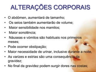 ALTERAÇÕES CORPORAIS
•
•
•
•
•
•
•
•
•

O abdómen, aumentará de tamanho;
Os seios também aumentarão de volume;
Maior sensibilidade nos mamilos;
Maior sonolência;
Náuseas e vómitos são habituais nos primeiros
meses;
Pode ocorrer obstipação;
Maior necessidade de urinar, inclusive durante a noite,
As varizes e estrias são uma consequência da
gravidez;
No final da gravidez podem surgir dores nas costas;

 