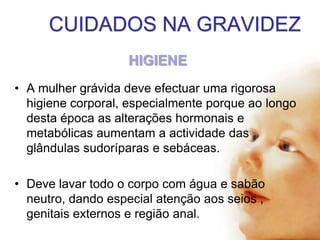 CUIDADOS NA GRAVIDEZ
HIGIENE
• A mulher grávida deve efectuar uma rigorosa
higiene corporal, especialmente porque ao longo
desta época as alterações hormonais e
metabólicas aumentam a actividade das
glândulas sudoríparas e sebáceas.
• Deve lavar todo o corpo com água e sabão
neutro, dando especial atenção aos seios ,
genitais externos e região anal.

 