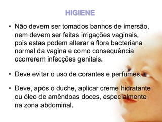 HIGIENE
• Não devem ser tomados banhos de imersão,
nem devem ser feitas irrigações vaginais,
pois estas podem alterar a flora bacteriana
normal da vagina e como consequência
ocorrerem infecções genitais.
• Deve evitar o uso de corantes e perfumes.
• Deve, após o duche, aplicar creme hidratante
ou óleo de amêndoas doces, especialmente
na zona abdominal.

 