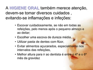 A HIGIENE ORAL também merece atenção,
devem-se tomar diversos cuidados ,
evitando-se inflamações e infeções:
• Escovar cuidadosamente, se não em todas as
refeições, pelo menos após o pequeno almoço e
ao deitar;
• Escolher uma escova de dureza média,
• Utilizar pasta de dentes com flúor,
• Evitar alimentos açucarados, especialmente nos
intervalos das refeições,
• Melhor altura para ir ao dentista é entre o 4º e o 6º
mês da gravidez

 