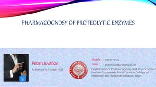 PHARMACOGNOSY OF PROTEOLYTIC ENZYMES
Academica In-Charge, HOD,
PritamJuvatkar
Mobile :
Email : pritamjuvatkar@gmail.Com
9987779536
Department of Pharmacognosy and Phytochemistr
Konkan Gyanpeeth Rahul Dharkar College of
Pharmacy and Research Institute, karjat
 