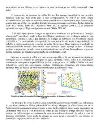 anos; depois de sua difusão, teve evidência de uma variedade de um milho comestível – Zea
mays.
O incremento na estrutura do milho foi um dos avanços tecnológicos que permitiu
depender cada vez mais deste grão e seus acompanhantes. O cultivo do milho esteve
acompanhado da produção de sementes, como cucurbitáceas e leguminosas, cuja domesticação
iniciou antes do milho. Dos estudos de materiais arqueobotânicos, abóboras e feijões datam de
7000 a.C.; milho, 5100 a.C., mandioca 4600 a.C. e algodão 2500 a.C.; os primeiros
agrossistemas agroecológicos milpeiras datam de 5000 a 2500 a.C.
É factível supor que os avanços na agricultura associados aos policultivos e “nutrição
ultrassocial” (cozinhar), sendo a base tecnológica (atualmente por resiliência cultural, luta
camponesa, continua a ser...) que permitiu os avanços do formativo ou pré-clássico médio
(1600-600 a.C.), caracterizado pela aparição de uma maior divisão social e especialização do
trabalho e centros cerimoniais e aldeias agrícolas. Richerson e Boyd explicam a evolução da
ultrassociabilidade humana pressupondo uma interação entre herança cultural e herança
genética e traça-se um paralelo com a história natural que nos oferece Tomasello das origens da
cultura humana e do papel que desempenha na coordenação social.
Mas em si mesmo a milpa teve seus momentos difíceis de um agrossistema sujeito as
limitações que os impõem as condições de água, umidade, ventos, solos e as intervenções
humanas para compensar as possibilidade produtivas (Aguilar et. al. 2003). A Milpa, antes um
policultivos, agora um agrossistema erodido, praticamente convertido em monoculturas,
perdendo parte da riqueza de cultivos destinados para a alimentação local.
No princípio do século XVII, a Coroa espanhola reconheceu sua república de indígenas e
do território receberam títulos primordiais do Virrey Marques de Guadalcazar em 1619.
Posteriormente compraram terras privadas e mais tarde estalaram juízes como pecuaristas de
Chinameca entre 1700 e 1703 por limite de terras. Se deu a luta pelo espaço com duas lógica de
manejo: os indígenas que necessitavam da terra para o desenvolvimento da milpa e terra de
descanso (barbecho), como ainda de espaços de caça, pesca e recoletores; no entanto, os
espanhóis a requeriam para a pecuária extensiva.
 