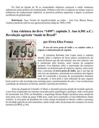 No final da década de 50 as comunidades milpeiras começam a sofrer mudanças
substanciais pelas políticas de modernização. Podemos citar três os impactos no tempo, como as
influências da modernização industrial, as primeiras políticas populistas e depois as políticas
neoliberais da globalização.
Referência: Tese, Erosão da Agrodiversidade na milpa – José Luiz Blanco Rosas.
Analisa a perda de cultivos nos agroecossistemas milpa de 1960 a 1996.
Uma releitura do livro “1499”: capítulo 3. Ano 6.501 a.C.:
Revolução agrícola “made in Brazil”
por Elvira Eliza França
O uso da terra preta de índio e os estudos sobre a
origem e a domesticação de vegetais
O jornalista Reinaldo José Lopes inicia o capítulo
falando sobre a hipótese de haver partes consideráveis da
mata da floresta que não são naturais, mas sim culturais, isto
é, produzidas pelo homem, antes mesmo da conquista
europeia. Essa hipótese sobre a intervenção dos primeiros
habitantes, na domesticação de espécies vegetais, toma como
base a presença da terra preta de índio, que é um tipo de
solo rico em nutrientes, encontrado nos arredores dos lugares
onde foi constatada a presença de assentamentos humanos
no passado. A terra preta é uma indicação de que, naquele
local, pode ter sido inventada uma estratégia para o monitoramento do solo, e isso revolucionou
a produção de alimentos na floresta, durante o período pré-histórico.
Antes da chegada de Colombo e Cabral, a Amazônia possuía grande diversidade agrícola,
e isso ficou evidenciado nos terrenos escavados pelos arqueólogos e geólogos, onde a terra preta
foi encontrada. Em 2010, em Rondônia, o arqueólogo Renato Knipis encontrou uma camada de
terra preta com a idade de quase 8.000 anos, onde seria construída a Usina Hidrelétrica Santo
Antônio. A terra preta de Rondônia foi a mais antiga encontrada no Brasil e indica a presença
de atividade agrícola no solo amazônico, muito tempo antes da presença dos europeus em nosso
território (LOPES, p. 86).
 