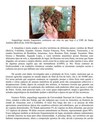 Arqueólogo mostra fragmentos cerâmicos em sítio no que hoje é a UHE de Santo
Antônio (RO) (Foto: SAE/Divulgação)
A Amazônia é muito ampla e envolve territórios de diferentes países vizinhos do Brasil
(Bolívia, Colômbia, Equador, Guiana, Guiana Francesa, Peru, Suriname, Venezuela), e os
estados brasileiros de Rondônia, Amazonas, Acre, Roraima, Pará, Amapá. Tocantins, Mato
Grosso e Maranhão. Segundo Lopes, o vasto território amazônico possui florestas com
diferentes tipos de solo, e, dependendo do lugar, há florestas em terra firme, em áreas que ficam
alagadas, em savanas e campos abertos, assim como há as matas que estão sujeitas à seca, além
de algumas poucas regiões que são montanhosas (LOPES, p. 86). Nesse contexto de
biodiversidade e de condições climáticas variadas, também se encontram variações sociais e
culturais nos povos que habitam este vasto território.
De acordo com dados investigados para a produção do livro, Lopes, menciona que as
técnicas agrícolas surgiram no mundo depois do final da Era do Gelo, isto é, há 10.000 anos.
Foi nesse período que surgiram mudanças na vegetação, porque o clima ficou mais quente e
úmido e várias espécies de animais mamíferos de grande porte não conseguiram sobreviver e
desapareceram. Então, depois da extinção dos animais, os humanos tiveram que garantir sua
sobrevivência por meio da exploração dos ambientes onde poderiam obter caça, pesca e coleta
de frutos. Assim, num processo lento, e às vezes quase imperceptível, surgiu a agricultura. Os
achados arqueológicos da atualidade ajudam a identificar a época em que tal fato aconteceu.
Gustavo Politis, arqueólogo argentino da Universidade Nacional do Centro, em Buenos
Aires, estudou a tribo dos Nukak, que são indígenas que vivem na Amazônia, na fronteira do
estado do Amazonas com a Colômbia. O local fica longe dos rios e as pessoas da tribo
apresentam características típicas dos caçadores-coletores pré-cabralianos, que se alimentavam
de vegetais domesticados. Os Nukak apresentam 5% de vegetais na dieta alimentar, que possui
113 espécies de plantas: 90 delas crescem naturalmente na floresta, representando quase 80%.
Esses indígenas também se deslocam frequentemente de lugar, montando cabanas rudimentares
e abrindo clareiras na mata para obter luminosidade. A presença deles, nos territórios em que
habitam temporariamente, altera a composição química do solo, devido à presença do carvão
 