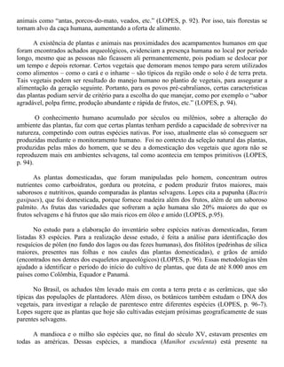 animais como “antas, porcos-do-mato, veados, etc.” (LOPES, p. 92). Por isso, tais florestas se
tornam alvo da caça humana, aumentando a oferta de alimento.
A existência de plantas e animais nas proximidades dos acampamentos humanos em que
foram encontrados achados arqueológicos, evidenciam a presença humana no local por período
longo, mesmo que as pessoas não ficassem ali permanentemente, pois podiam se deslocar por
um tempo e depois retornar. Certos vegetais que demoram menos tempo para serem utilizados
como alimentos – como o cará e o inhame – são típicos da região onde o solo é de terra preta.
Tais vegetais podem ser resultado do manejo humano no plantio de vegetais, para assegurar a
alimentação da geração seguinte. Portanto, para os povos pré-cabralianos, certas características
das plantas podiam servir de critério para a escolha do que manejar, como por exemplo o “sabor
agradável, polpa firme, produção abundante e rápida de frutos, etc.” (LOPES, p. 94).
O conhecimento humano acumulado por séculos ou milênios, sobre a alteração do
ambiente das plantas, faz com que certas plantas tenham perdido a capacidade de sobreviver na
natureza, competindo com outras espécies nativas. Por isso, atualmente elas só conseguem ser
produzidas mediante o monitoramento humano. Foi no contexto da seleção natural das plantas,
produzidas pelas mãos do homem, que se deu a domesticação dos vegetais que agora não se
reproduzem mais em ambientes selvagens, tal como acontecia em tempos primitivos (LOPES,
p. 94).
As plantas domesticadas, que foram manipuladas pelo homem, concentram outros
nutrientes como carboidratos, gordura ou proteína, e podem produzir frutos maiores, mais
saborosos e nutritivos, quando comparadas às plantas selvagens. Lopes cita a pupunha (Bactris
gasipaes), que foi domesticada, porque fornece madeira além dos frutos, além de um saboroso
palmito. As frutas das variedades que sofreram a ação humana são 20% maiores do que os
frutos selvagens e há frutos que são mais ricos em óleo e amido (LOPES, p.95).
No estudo para a elaboração do inventário sobre espécies nativas domesticadas, foram
listadas 83 espécies. Para a realização desse estudo, é feita a análise para identificação dos
resquícios de pólen (no fundo dos lagos ou das fezes humanas), dos fitólitos (pedrinhas de sílica
maiores, presentes nas folhas e nos caules das plantas domesticadas), e grãos de amido
(encontrados nos dentes dos esqueletos arqueológicos) (LOPES, p. 96). Essas metodologias têm
ajudado a identificar o período do início do cultivo de plantas, que data de até 8.000 anos em
países como Colômbia, Equador e Panamá.
No Brasil, os achados têm levado mais em conta a terra preta e as cerâmicas, que são
típicas das populações de plantadores. Além disso, os botânicos também estudam o DNA dos
vegetais, para investigar a relação de parentesco entre diferentes espécies (LOPES, p. 96-7).
Lopes sugere que as plantas que hoje são cultivadas estejam próximas geograficamente de suas
parentes selvagens.
A mandioca e o milho são espécies que, no final do século XV, estavam presentes em
todas as américas. Dessas espécies, a mandioca (Manihot esculenta) está presente na
 