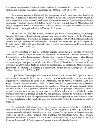 processo de domesticação é ainda incipiente. A vinda do cacau do México para o Brasil pode ter
ocorrido por conexões comerciais, e aconteceu há 3.000 anos (LOPES, p.100).
As pimentas (do gênero Capsicum) têm uma grande ocorrência na Amazônia brasileira e
boliviana. A batata-doce (Ipomea batatas) e o tabaco (Nicotiana tabacum) tiveram origem na
região amazônica, assim como o açaí (Euterpe oleracea), o cupuaçu (Theobroma grandiflorum)
e o guaraná (Paullinia cupana). Contudo, o milho (Zea mays) era cultivado no México há 9.000
anos, e se espalhou para a América do Sul. A data da aparição do milho na América do Sul é de
7.000 anos atrás, nas regiões altas da Colômbia e do Equador.
As análises de DNA das plantas, realizadas por Fábio Oliveira Freitas, da Embrapa
Recursos Genéticos e Biotecnologia, sugerem que tanto o milho quanto o feijão (Phaseolus
vulgaris) chegaram ao Brasil antes da chegada dos europeus. Em investigações realizadas em
sítios arqueológicos no norte de Minas Gerais, foi identificada a época em que se deu a presença
do milho: entre 1.000 e 300 anos. Contudo, esse vegetal já estava presente no Uruguai (mas) há
3.000 anos) (LOPES, p. 101-2).
Há probabilidade de que as abóboras (gênero Curcubita) e o algodão (Gossypium
barbadense) tenham vindo da costa do continente. O amendoim (Arachis hypogaea) foi
domesticado no sul da Bolívia ou norte da Argentina, próximo à fronteira com o Mato Grosso.
Dados dos estudos sobre o genoma do amendoim domesticado, comparado com a espécie
selvagem, organizados por pesquisadores da Universidade de Brasília e da Embrapa, indicaram
a presença da intervenção direta do homem na domesticação do amendoim. Os pesquisadores
denominam as abóboras, o algodão e o amendoim, produzidos na América do Sul, como
“plantas forasteiras” (LOPES, p. 102).
Lopes dá uma ênfase especial à “terra preta de índio”, e à “terra mulata”, que é um pouco
mais clara e menos fértil do que a primeira. Ambas estão muito presentes nos sítios
arqueológicos, localizados na calha do rio Amazonas, ilha de Marajó, Rondônia, Acre, Alto
Xingu, Guianas, Peru e Colômbia (LOPES, p. 103). Esse tipo de terra encontra-se próximo às
margens dos rios e afluentes, assim como nos interflúvios (onde os rios se encontram) e ainda
em áreas remotas. Até o presente momento, arqueólogos ou geólogos conseguiram analisar
apenas 0,3% das áreas de floresta com terra preta. Eles acreditam que o método de cultivo
primitivo consistia na derrubada da mata e na sua queimada, assim como na utilização posterior
das cinzas como fertilizante. Esse procedimento tinha duração por alguns anos, até que a chuva
e o calor esgotassem a fertilidade do solo, que era mantida com a decomposição de matéria
orgânica.
Os pesquisadores já encontraram terra preta com mais de um metro de profundidade, e
com níveis altos dos nutrientes “fósforo, cálcio, zinco e magnésio” (LOPES, p. 104). O que
chamou a atenção deles foi o fato de a terra preta “segurar” os nutrientes por longo tempo, por
séculos até milênios, sendo utilizada com eficiência por produtores rurais até o presente
momento. Além disso, a terra preta hoje é vendida como fertilizante para jardinagem. Esse tipo
de terra é denominado de “antropogênica”, porque é resultado da ação humana.
 