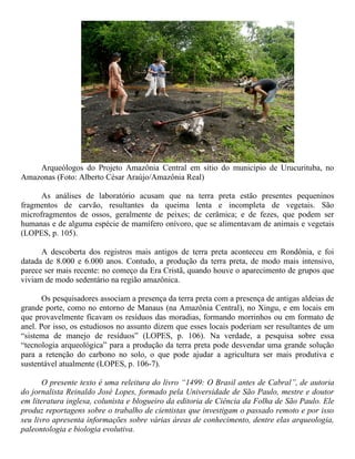 Arqueólogos do Projeto Amazônia Central em sítio do município de Urucurituba, no
Amazonas (Foto: Alberto César Araújo/Amazônia Real)
As análises de laboratório acusam que na terra preta estão presentes pequeninos
fragmentos de carvão, resultantes da queima lenta e incompleta de vegetais. São
microfragmentos de ossos, geralmente de peixes; de cerâmica; e de fezes, que podem ser
humanas e de alguma espécie de mamífero onívoro, que se alimentavam de animais e vegetais
(LOPES, p. 105).
A descoberta dos registros mais antigos de terra preta aconteceu em Rondônia, e foi
datada de 8.000 e 6.000 anos. Contudo, a produção da terra preta, de modo mais intensivo,
parece ser mais recente: no começo da Era Cristã, quando houve o aparecimento de grupos que
viviam de modo sedentário na região amazônica.
Os pesquisadores associam a presença da terra preta com a presença de antigas aldeias de
grande porte, como no entorno de Manaus (na Amazônia Central), no Xingu, e em locais em
que provavelmente ficavam os resíduos das moradias, formando morrinhos ou em formato de
anel. Por isso, os estudiosos no assunto dizem que esses locais poderiam ser resultantes de um
“sistema de manejo de resíduos” (LOPES, p. 106). Na verdade, a pesquisa sobre essa
“tecnologia arqueológica” para a produção da terra preta pode desvendar uma grande solução
para a retenção do carbono no solo, o que pode ajudar a agricultura ser mais produtiva e
sustentável atualmente (LOPES, p. 106-7).
O presente texto é uma releitura do livro “1499: O Brasil antes de Cabral”, de autoria
do jornalista Reinaldo José Lopes, formado pela Universidade de São Paulo, mestre e doutor
em literatura inglesa, colunista e blogueiro da editoria de Ciência da Folha de São Paulo. Ele
produz reportagens sobre o trabalho de cientistas que investigam o passado remoto e por isso
seu livro apresenta informações sobre várias áreas de conhecimento, dentre elas arqueologia,
paleontologia e biologia evolutiva.
 