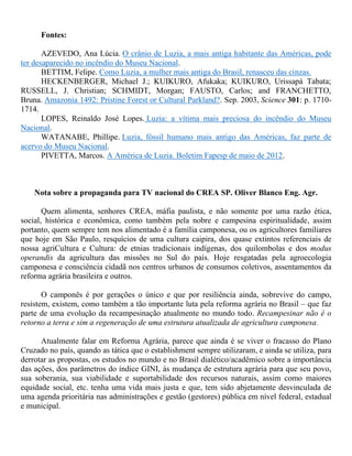 Fontes:
AZEVEDO, Ana Lúcia. O crânio de Luzia, a mais antiga habitante das Américas, pode
ter desaparecido no incêndio do Museu Nacional.
BETTIM, Felipe. Como Luzia, a mulher mais antiga do Brasil, renasceu das cinzas.
HECKENBERGER, Michael J.; KUIKURO, Afukaka; KUIKURO, Urissapá Tabata;
RUSSELL, J. Christian; SCHMIDT, Morgan; FAUSTO, Carlos; and FRANCHETTO,
Bruna. Amazonia 1492: Pristine Forest or Cultural Parkland?. Sep. 2003, Science 301: p. 1710-
1714.
LOPES, Reinaldo José Lopes. Luzia: a vítima mais preciosa do incêndio do Museu
Nacional.
WATANABE, Phillipe. Luzia, fóssil humano mais antigo das Américas, faz parte de
acervo do Museu Nacional.
PIVETTA, Marcos. A América de Luzia. Boletim Fapesp de maio de 2012.
Nota sobre a propaganda para TV nacional do CREA SP. Oliver Blanco Eng. Agr.
Quem alimenta, senhores CREA, máfia paulista, e não somente por uma razão ética,
social, histórica e econômica, como também pela nobre e campesina espiritualidade, assim
portanto, quem sempre tem nos alimentado é a família camponesa, ou os agricultores familiares
que hoje em São Paulo, resquícios de uma cultura caipira, dos quase extintos referenciais de
nossa agriCultura e Cultura: de etnias tradicionais indígenas, dos quilombolas e dos modus
operandis da agricultura das missões no Sul do país. Hoje resgatadas pela agroecologia
camponesa e consciência cidadã nos centros urbanos de consumos coletivos, assentamentos da
reforma agrária brasileira e outros.
O camponês é por gerações o único e que por resiliência ainda, sobrevive do campo,
resistem, existem, como também a tão importante luta pela reforma agrária no Brasil – que faz
parte de uma evolução da recampesinação atualmente no mundo todo. Recampesinar não é o
retorno a terra e sim a regeneração de uma estrutura atualizada de agricultura camponesa.
Atualmente falar em Reforma Agrária, parece que ainda é se viver o fracasso do Plano
Cruzado no país, quando as tática que o establishment sempre utilizaram, e ainda se utiliza, para
derrotar as propostas, os estudos no mundo e no Brasil dialético/acadêmico sobre a importância
das ações, dos parâmetros do índice GINI, às mudança de estrutura agrária para que seu povo,
sua soberania, sua viabilidade e suportabilidade dos recursos naturais, assim como maiores
equidade social, etc. tenha uma vida mais justa e que, tem sido abjetamente desvinculada de
uma agenda prioritária nas administrações e gestão (gestores) pública em nível federal, estadual
e municipal.
 