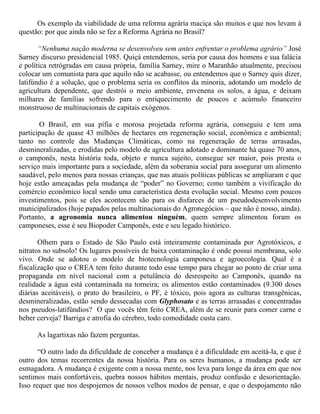 Os exemplo da viabilidade de uma reforma agrária maciça são muitos e que nos levam à
questão: por que ainda não se fez a Reforma Agrária no Brasil?
“Nenhuma nação moderna se desenvolveu sem antes enfrentar o problema agrário” José
Sarney discurso presidencial 1985. Quiçá entendemos, seria por causa dos homens e sua falácia
e política retrógradas em causa própria, família Sarney, mire o Maranhão atualmente, precisou
colocar um comunista para que aquilo não se acabasse, ou entendemos que o Sarney quis dizer,
latifúndio é a solução, que o problema seria os conflitos da minoria, adotando um modelo de
agricultura dependente, que destrói o meio ambiente, envenena os solos, a água, e deixam
milhares de famílias sofrendo para o enriquecimento de poucos e acúmulo financeiro
monstruoso de multinacionais de capitais exógenos.
O Brasil, em sua pífia e morosa projetada reforma agrária, conseguiu e tem uma
participação de quase 43 milhões de hectares em regeneração social, econômica e ambiental;
tanto no controle das Mudanças Climáticas, como na regeneração de terras arrasadas,
desmineralizadas, e erodidas pelo modelo de agricultura adotado e dominante há quase 70 anos,
o camponês, nesta história toda, objeto e nunca sujeito, consegue ser maior, pois presta o
serviço mais importante para a sociedade, além da soberania social para assegurar um alimento
saudável, pelo menos para nossas crianças, que nas atuais políticas públicas se ampliaram e que
hoje estão ameaçadas pela mudança de “poder” no Governo; como também a vivificação do
comércio econômico local sendo uma característica desta evolução social. Mesmo com poucos
investimentos, pois se eles acontecem são para os disfarces de um pseudodesenvolvimento
municipalizados (hoje papados pelas multinacionais do Agronegócios – que não é nosso, ainda).
Portanto, a agronomia nunca alimentou ninguém, quem sempre alimentou foram os
camponeses, esse é seu Biopoder Camponês, este e seu legado histórico.
Olhem para o Estado de São Paulo está inteiramente contaminada por Agrotóxicos, e
nitratos no subsolo! Os lugares possíveis de baixa contaminação é onde possui membrana, solo
vivo. Onde se adotou o modelo de biotecnologia camponesa e agroecologia. Qual é a
fiscalização que o CREA tem feito durante todo esse tempo para chegar ao ponto de criar uma
propaganda em nível nacional com a petulância do desrespeito ao Camponês, quando na
realidade a água está contaminada na torneira; os alimentos estão contaminados (9.300 doses
diárias aceitáveis), o prato do brasileiro, o PF, é tóxico, pois agora as culturas transgênicas,
desmineralizadas, estão sendo dessecadas com Glyphosato e as terras arrasadas e concentradas
nos pseudos-latifúndios? O que vocês têm feito CREA, além de se reunir para comer carne e
beber cerveja? Barriga e atrofia do cérebro, todo comodidade custa caro.
As lagartixas não fazem perguntas.
“O outro lado da dificuldade de conceber a mudança é a dificuldade em aceitá-la, e que é
outro dos temas recorrentes da nossa história. Para os seres humanos, a mudança pode ser
esmagadora. A mudança é exigente com a nossa mente, nos leva para longe da área em que nos
sentimos mais confortáveis, quebra nossos hábitos mentais, produz confusão e desorientação.
Isso requer que nos despojemos de nossos velhos modos de pensar, e que o despojamento não
 