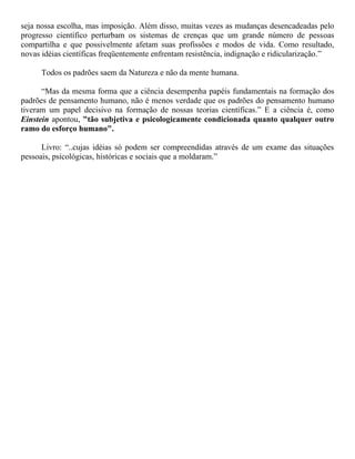 seja nossa escolha, mas imposição. Além disso, muitas vezes as mudanças desencadeadas pelo
progresso científico perturbam os sistemas de crenças que um grande número de pessoas
compartilha e que possivelmente afetam suas profissões e modos de vida. Como resultado,
novas idéias científicas freqüentemente enfrentam resistência, indignação e ridicularização.”
Todos os padrões saem da Natureza e não da mente humana.
“Mas da mesma forma que a ciência desempenha papéis fundamentais na formação dos
padrões de pensamento humano, não é menos verdade que os padrões do pensamento humano
tiveram um papel decisivo na formação de nossas teorias científicas.” E a ciência é, como
Einstein apontou, "tão subjetiva e psicologicamente condicionada quanto qualquer outro
ramo do esforço humano".
Livro: “..cujas idéias só podem ser compreendidas através de um exame das situações
pessoais, psicológicas, históricas e sociais que a moldaram.”
 