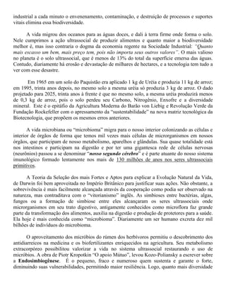 industrial a cada minuto o envenenamento, contaminação, e destruição de processos e suportes
vitais elimina essa biodiversidade.
A vida migrou dos oceanos para as águas doces, e dali à terra firme onde forma o solo.
Nele cumprimos a ação ultrassocial de produzir alimentos e quanto maior a biodiversidade
melhor é, mas isso contraria o dogma da economia regente na Sociedade Industrial: “Quanto
mais escasso um bem, mais preço tem, pois não importa seus outros valores”. O mais valioso
no planeta é o solo ultrassocial, que é menos de 13% do total da superfície emersa das águas.
Contudo, diariamente há erosão e devastação de milhares de hectares, e a tecnologia tem tudo a
ver com esse desastre.
Em 1965 em um solo do Paquistão era aplicado 1 kg de Uréia e produzia 11 kg de arroz;
em 1995, trinta anos depois, no mesmo solo a mesma uréia só produzia 3 kg de arroz. O dado
projetado para 2025, trinta anos à frente é que no mesmo solo, a mesma uréia produzirá menos
de 0,3 kg de arroz, pois o solo perdeu seu Carbono, Nitrogênio, Enxofre e a diversidade
mineral. Este é o epitáfio da Agricultura Moderna do Barão von Liebig e Revolução Verde da
Fundação Rockefeller com o apressamento da “sustentabilidade” na nova matriz tecnológica da
Biotecnologia, que propõem os mesmos erros anteriores.
A vida microbiana ou “microbioma” migra para o nosso interior colonizando as células e
interior de órgãos de forma que temos mil vezes mais células de microrganismos em nossos
órgãos, que participam de nosso metabolismo, aparelhos e glândulas. Sua quase totalidade está
nos intestinos e participam na digestão e por ter uma gigantesca rede de células nervosas
(neurônios) passou a se denominar “nosso segundo cérebro” e é parte atuante do nosso sistema
imunológico formado lentamente nos mais de 130 milhões de anos nos seres ultrassociais
primitivos.
A Teoria da Seleção dos mais Fortes e Aptos para explicar a Evolução Natural da Vida,
de Darwin foi bem aproveitada no Império Britânico para justificar suas ações. Não obstante, a
sobrevivência é mais facilmente alcançada através da cooperação como podia ser observado na
natureza, mas contraditava com o “vitorianismo” inglês. As simbioses entre bactérias, algas,
fungos ou a formação de simbiose entre eles alcançaram os seres ultrassociais onde
microrganismos em seu trato digestivo, antigamente conhecidos como microflora faz grande
parte da transformação dos alimentos, auxilia na digestão e produção de protetores para a saúde.
Ela hoje é mais conhecida como “microbioma”. Diariamente um ser humano excreta dez mil
bilhões de indivíduos do microbioma.
O aproveitamento dos micróbios do rúmen dos herbívoros permitiu o descobrimento dos
antidiarreicos na medicina e os biofertilizantes enriquecidos na agricultura. Seu metabolismo
extracorpóreo possibilitou valorizar a vida no sistema ultrassocial restaurando o uso de
micróbios. A obra de Piotr Kropotkin “O apoio Mútuo”, levou Kozo-Poliansky a escrever sobre
a Endosimbiogênese. É o pequeno, fraco e numeroso quem sustenta e garante o forte,
diminuindo suas vulnerabilidades, permitindo maior resiliência. Logo, quanto mais diversidade
 