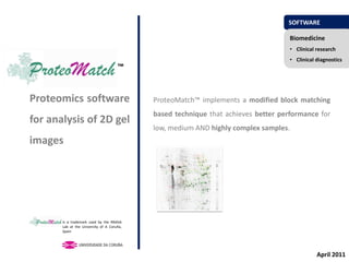 SOFTWARE

                                                                                    Biomedicine
                                                                                    • Clinical research
                                                                                    • Clinical diagnostics
                                      ™


Proteomics software                         ProteoMatch™ implements a modified block matching
                                            based technique that achieves better performance for
for analysis of 2D gel
                                            low, medium AND highly complex samples.
images




       is a trademark used by the RNASA
       Lab at the University of A Coruña,
       Spain




                                                                                               April 2011
 