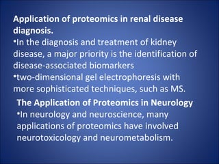 Application of proteomics in renal disease diagnosis. In the diagnosis and treatment of kidney disease, a major priority is the identification of disease-associated biomarkers two-dimensional gel electrophoresis with more sophisticated techniques, such as MS. The Application of Proteomics in Neurology In neurology and neuroscience, many applications of proteomics have involved neurotoxicology and neurometabolism. 