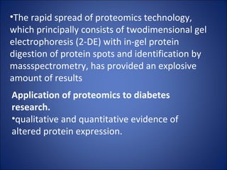 The rapid spread of proteomics technology, which principally consists of twodimensional gel electrophoresis (2-DE) with in-gel protein digestion of protein spots and identification by massspectrometry, has provided an explosive amount of results Application of proteomics to diabetes research. qualitative and quantitative evidence of altered protein expression. 