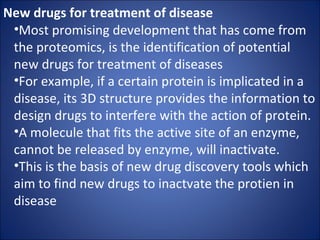 New drugs for treatment of disease Most promising development that has come from the proteomics, is the identification of potential new drugs for treatment of diseases For example, if a certain protein is implicated in a disease, its 3D structure provides the information to design drugs to interfere with the action of protein. A molecule that fits the active site of an enzyme, cannot be released by enzyme, will inactivate. This is the basis of new drug discovery tools which aim to find new drugs to inactvate the protien in disease 