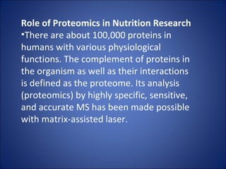 Role of Proteomics in Nutrition Research There are about 100,000 proteins in humans with various physiological functions. The complement of proteins in the organism as well as their interactions is defined as the proteome. Its analysis (proteomics) by highly specific, sensitive, and accurate MS has been made possible with matrix-assisted laser. 