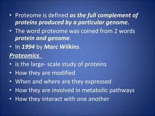 Proteome is defined  as the full complement of proteins produced by a particular genome. The word proteome was coined from 2 words  protein and genome . In  1994  by  Marc Wilkins . Proteomics  is the large- scale study of proteins How they are modified When and where are they expressed How they are involved in metabolic pathways How they interact with one another 